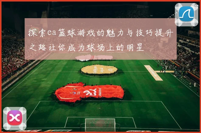 探索ea篮球游戏的魅力与技巧提升之路让你成为球场上的明星