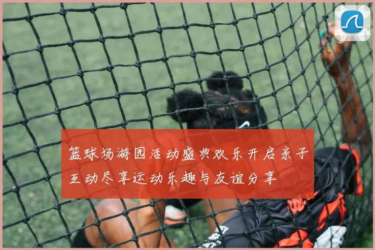 篮球场游园活动盛典欢乐开启亲子互动尽享运动乐趣与友谊分享