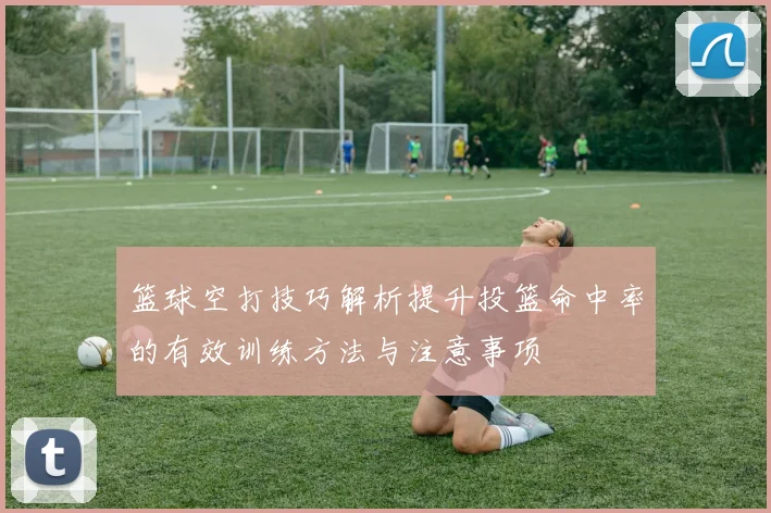 篮球空打技巧解析提升投篮命中率的有效训练方法与注意事项