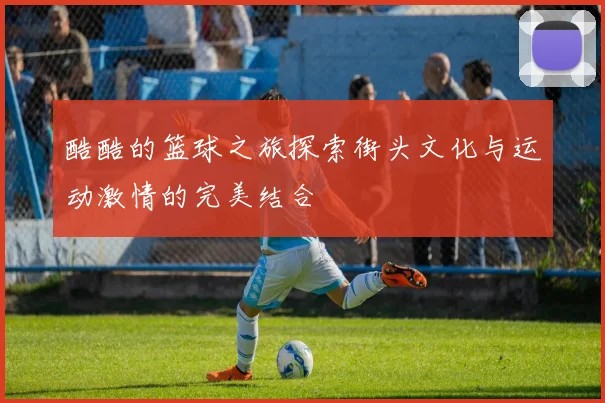 酷酷的篮球之旅探索街头文化与运动激情的完美结合