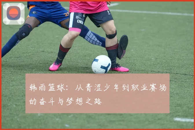 韩雨篮球：从青涩少年到职业赛场的奋斗与梦想之路