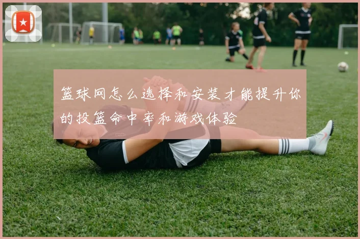 篮球网怎么选择和安装才能提升你的投篮命中率和游戏体验